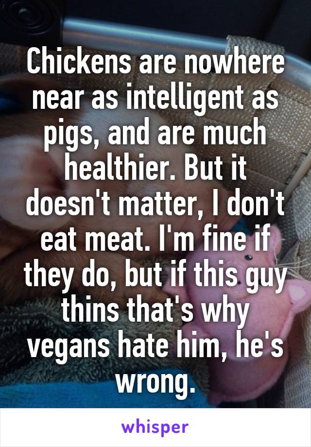 Chickens are nowhere near as intelligent as pigs, and are much healthier. But it doesn't matter, I don't eat meat. I'm fine if they do, but if this guy thins that's why vegans hate him, he's wrong.