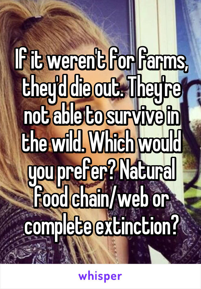 If it weren't for farms, they'd die out. They're not able to survive in the wild. Which would you prefer? Natural food chain/web or complete extinction?