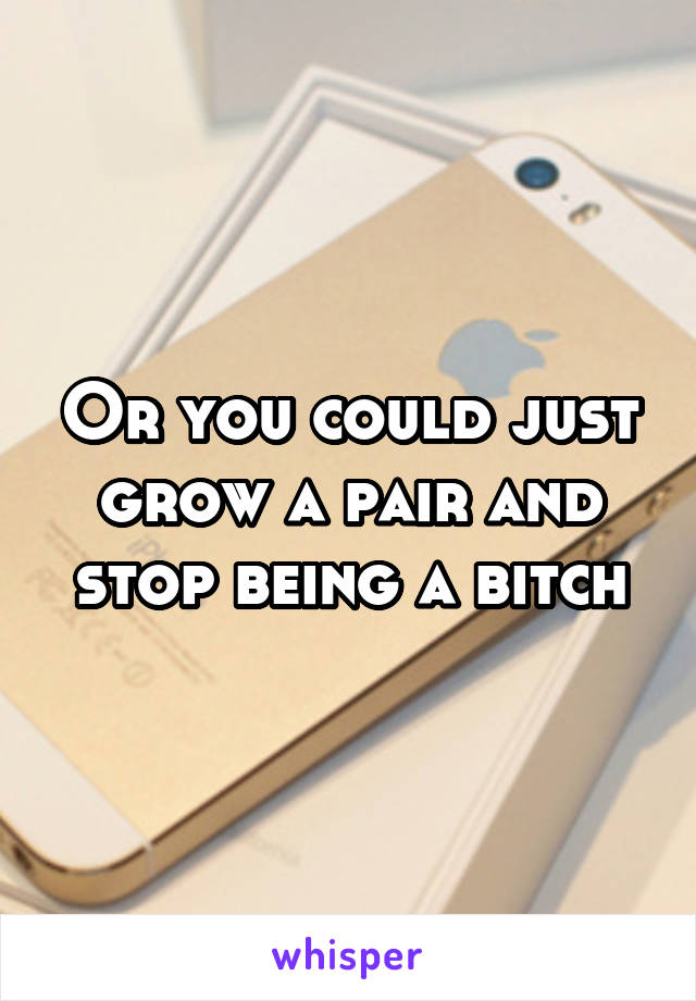Or you could just grow a pair and stop being a bitch