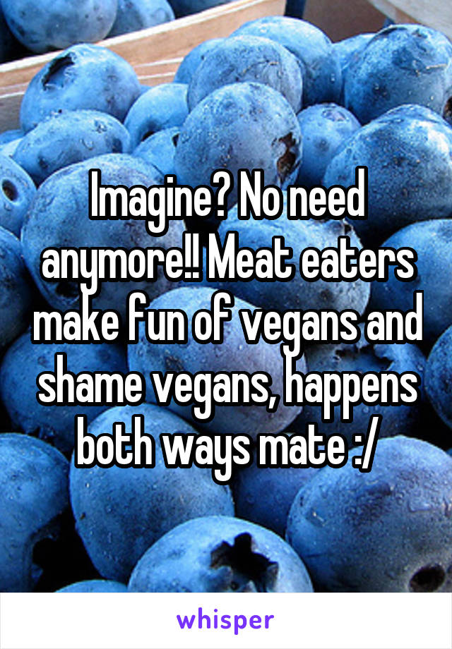 Imagine? No need anymore!! Meat eaters make fun of vegans and shame vegans, happens both ways mate :/