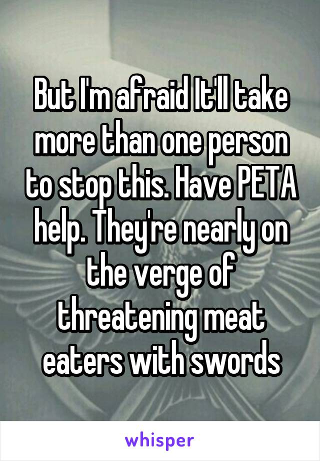 But I'm afraid It'll take more than one person to stop this. Have PETA help. They're nearly on the verge of threatening meat eaters with swords