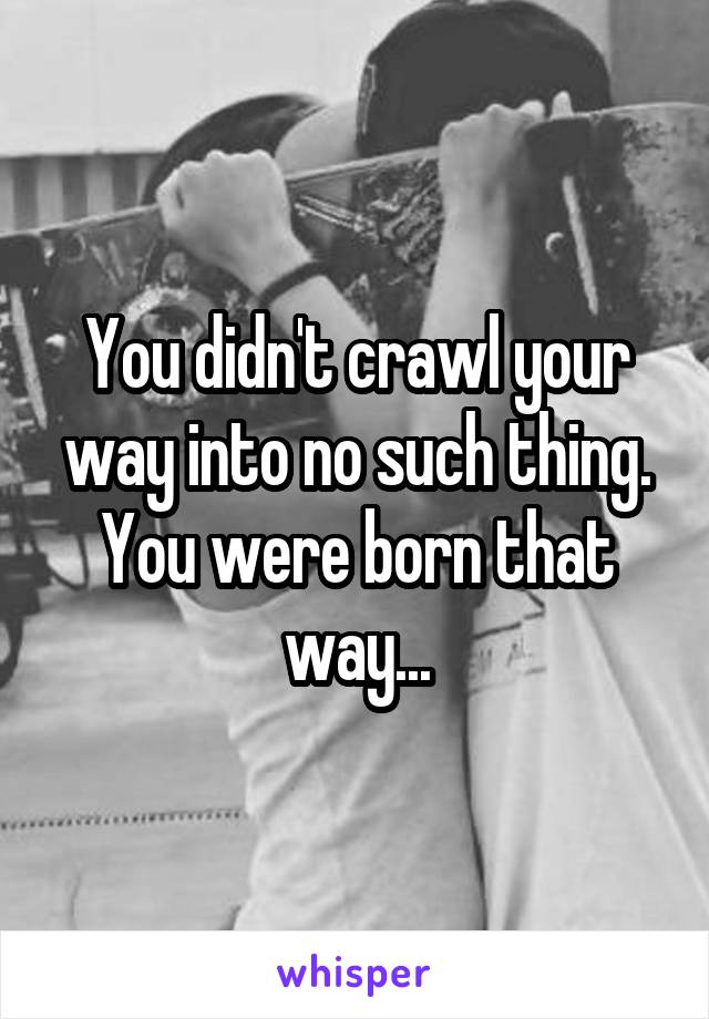 You didn't crawl your way into no such thing. You were born that way...