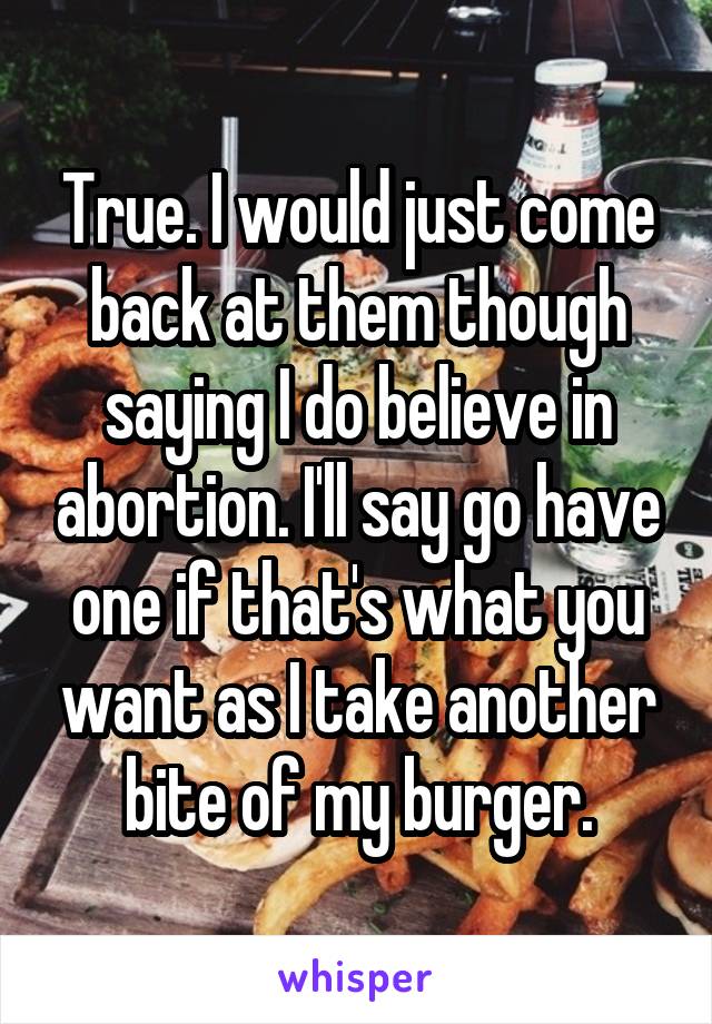 True. I would just come back at them though saying I do believe in abortion. I'll say go have one if that's what you want as I take another bite of my burger.