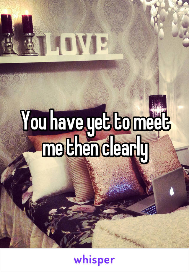 You have yet to meet me then clearly