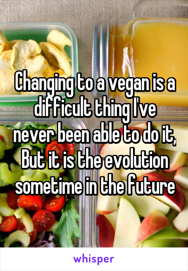 Changing to a vegan is a difficult thing I've never been able to do it, But it is the evolution sometime in the future