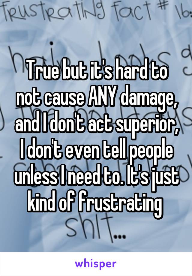 True but it's hard to not cause ANY damage, and I don't act superior, I don't even tell people unless I need to. It's just kind of frustrating 