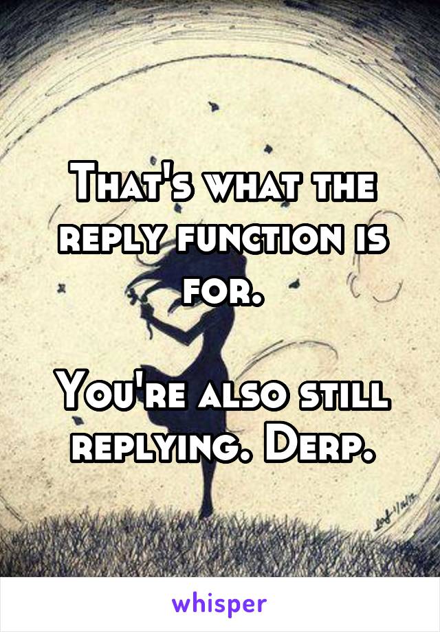 That's what the reply function is for.

You're also still replying. Derp.