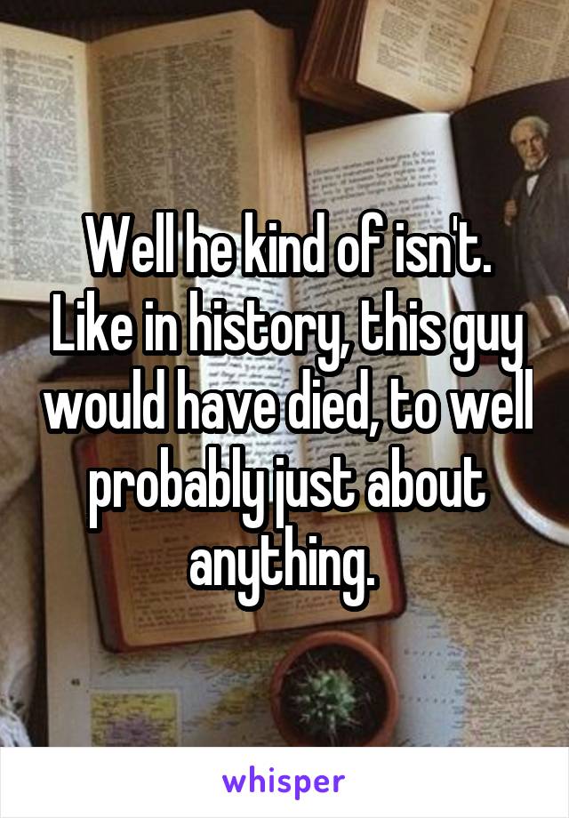 Well he kind of isn't. Like in history, this guy would have died, to well probably just about anything. 