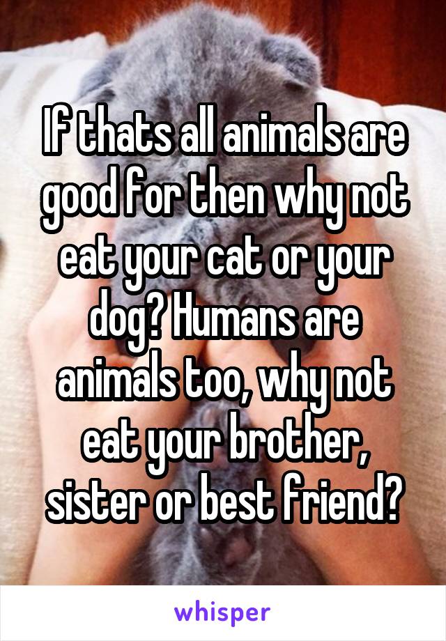 If thats all animals are good for then why not eat your cat or your dog? Humans are animals too, why not eat your brother, sister or best friend?