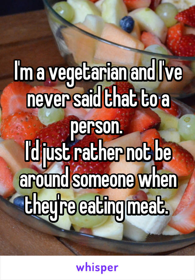 I'm a vegetarian and I've never said that to a person. 
I'd just rather not be around someone when they're eating meat. 