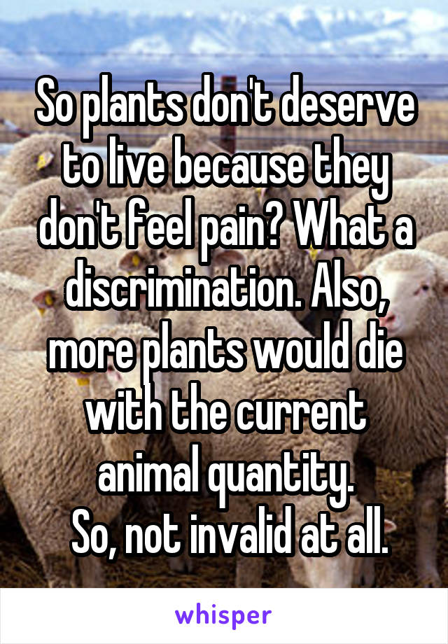 So plants don't deserve to live because they don't feel pain? What a discrimination. Also, more plants would die with the current animal quantity.
 So, not invalid at all.