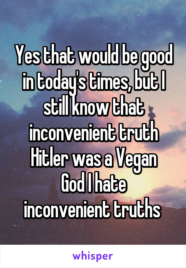 Yes that would be good in today's times, but I still know that inconvenient truth
Hitler was a Vegan
God I hate inconvenient truths 