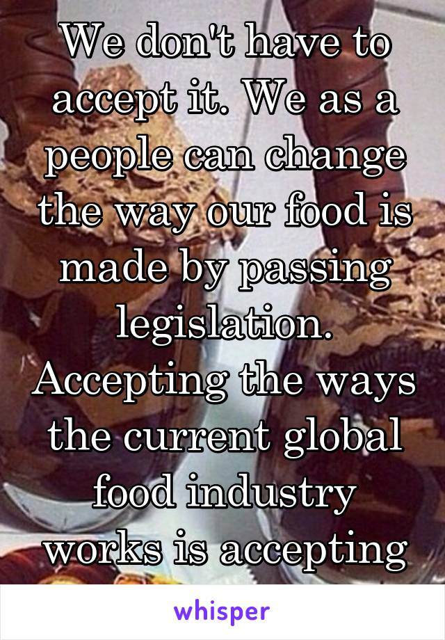 We don't have to accept it. We as a people can change the way our food is made by passing legislation. Accepting the ways the current global food industry works is accepting animal cruelty.