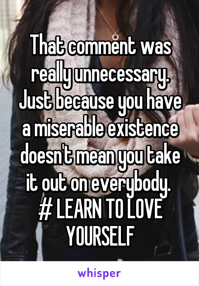 That comment was really unnecessary. Just because you have a miserable existence doesn't mean you take it out on everybody. 
# LEARN TO LOVE YOURSELF