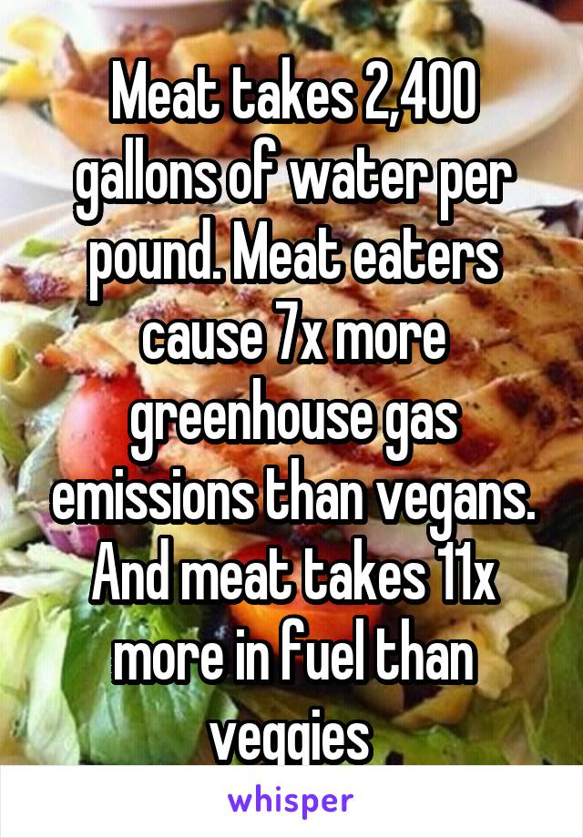 Meat takes 2,400 gallons of water per pound. Meat eaters cause 7x more greenhouse gas emissions than vegans. And meat takes 11x more in fuel than veggies 