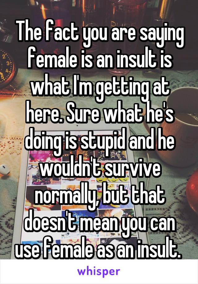 The fact you are saying female is an insult is what I'm getting at here. Sure what he's doing is stupid and he wouldn't survive normally, but that doesn't mean you can use female as an insult. 