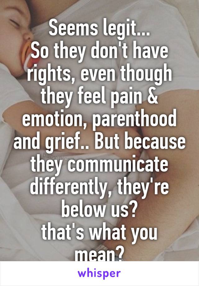 Seems legit...
So they don't have rights, even though they feel pain & emotion, parenthood and grief.. But because they communicate differently, they're below us?
that's what you mean?