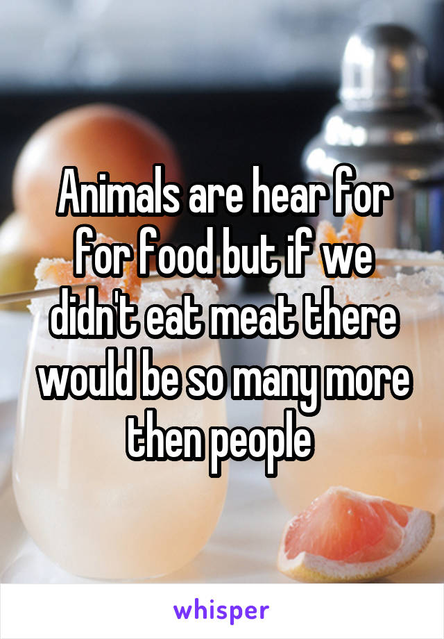 Animals are hear for for food but if we didn't eat meat there would be so many more then people 