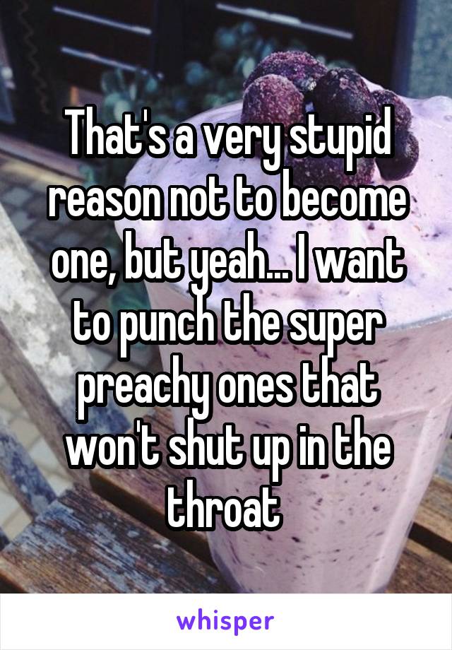 That's a very stupid reason not to become one, but yeah... I want to punch the super preachy ones that won't shut up in the throat 