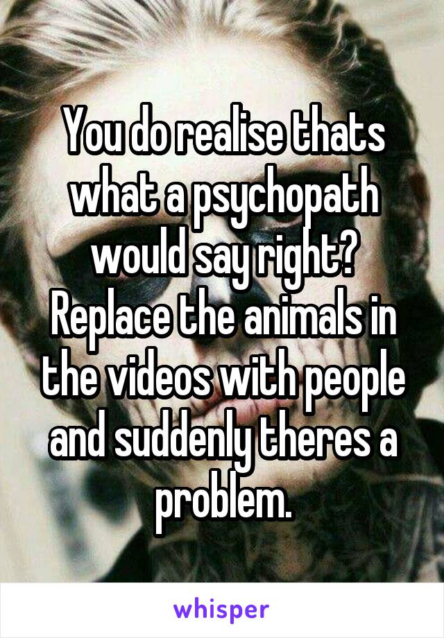 You do realise thats what a psychopath would say right? Replace the animals in the videos with people and suddenly theres a problem.