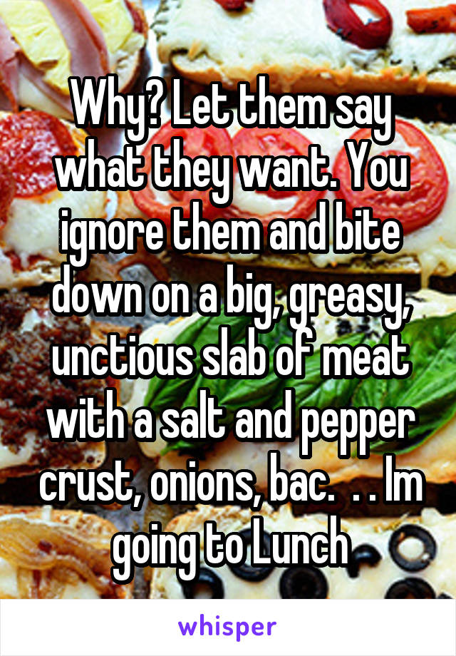 Why? Let them say what they want. You ignore them and bite down on a big, greasy, unctious slab of meat with a salt and pepper crust, onions, bac.  . . Im going to Lunch