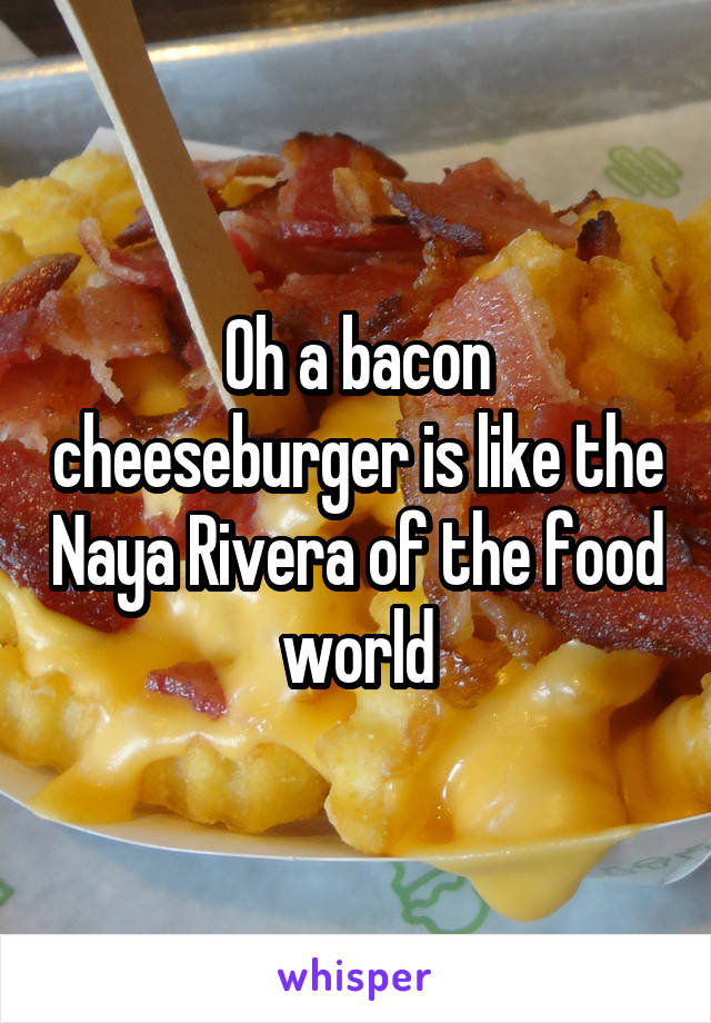 Oh a bacon cheeseburger is like the Naya Rivera of the food world