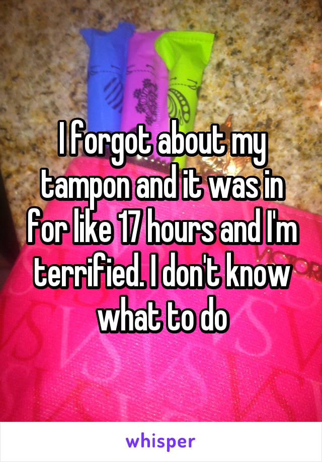 I forgot about my tampon and it was in for like 17 hours and I'm terrified. I don't know what to do