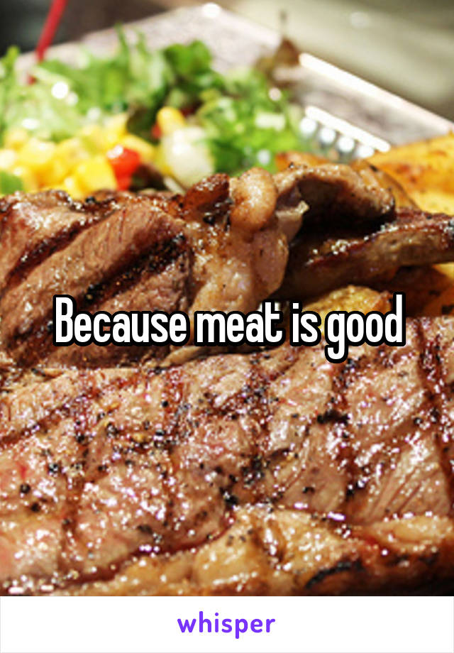 Because meat is good