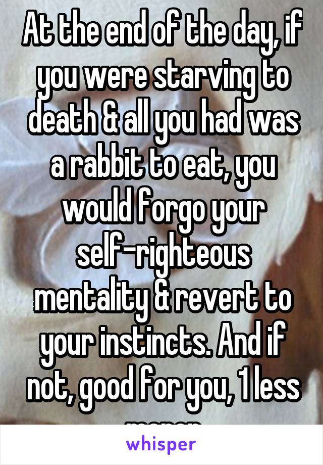 At the end of the day, if you were starving to death & all you had was a rabbit to eat, you would forgo your self-righteous mentality & revert to your instincts. And if not, good for you, 1 less moron