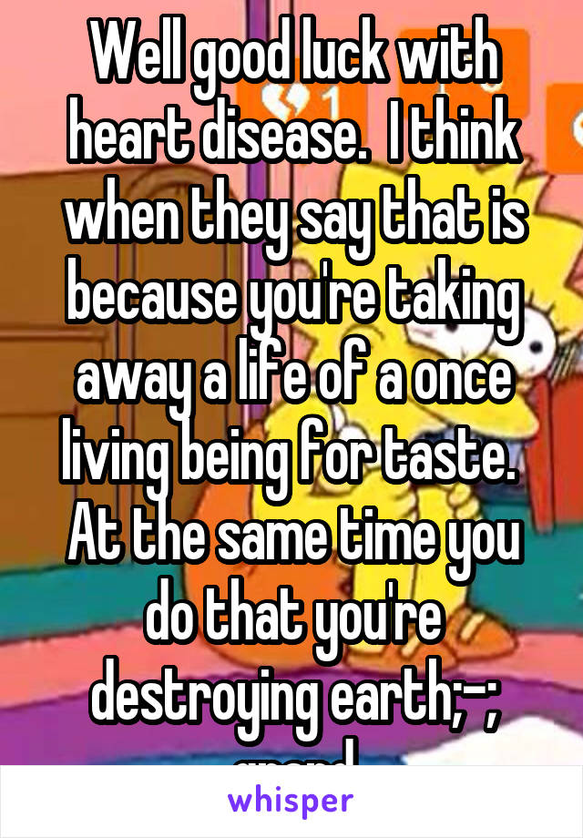 Well good luck with heart disease.  I think when they say that is because you're taking away a life of a once living being for taste.  At the same time you do that you're destroying earth;-; grand