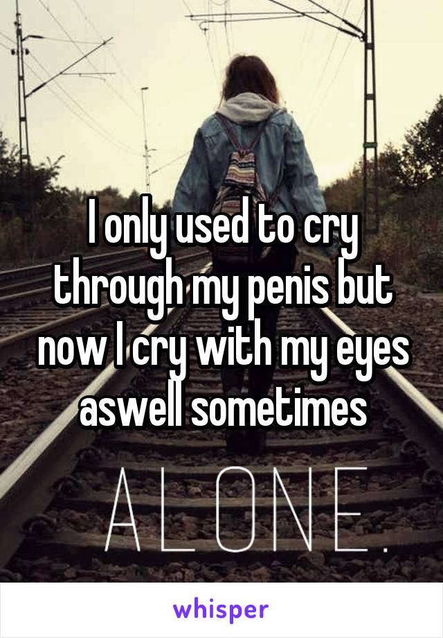 I only used to cry through my penis but now I cry with my eyes aswell sometimes