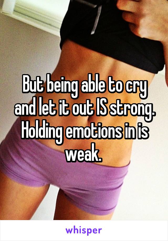 But being able to cry and let it out IS strong. Holding emotions in is weak. 