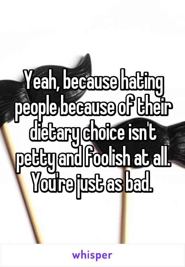 Yeah, because hating people because of their dietary choice isn't petty and foolish at all. You're just as bad. 