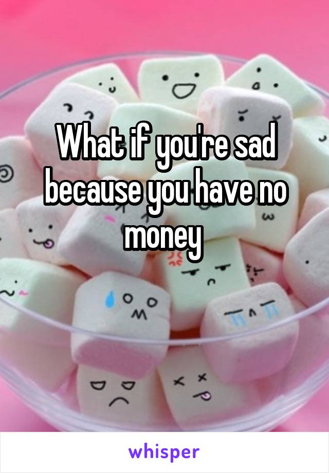 What if you're sad because you have no money 

