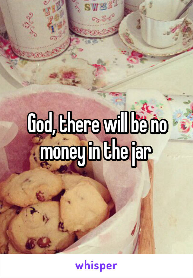 God, there will be no money in the jar 