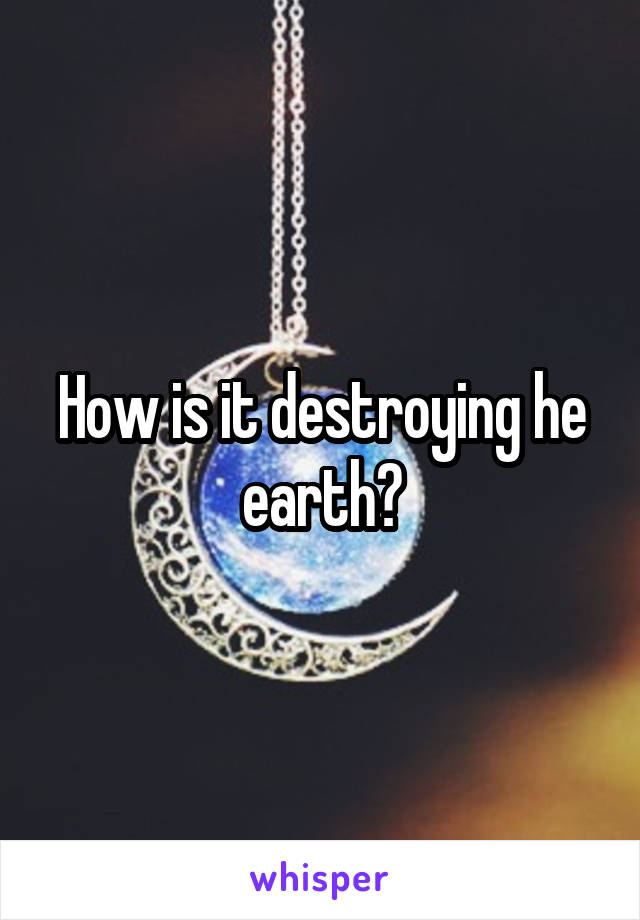 How is it destroying he earth?