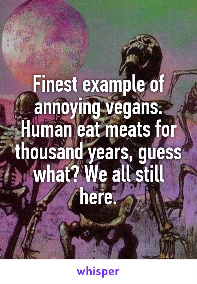 Finest example of annoying vegans. Human eat meats for thousand years, guess what? We all still here.