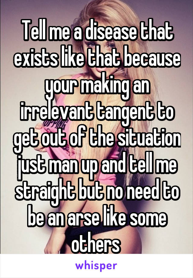 Tell me a disease that exists like that because your making an irrelevant tangent to get out of the situation just man up and tell me straight but no need to be an arse like some others 