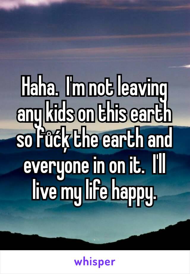 Haha.  I'm not leaving any kids on this earth so fůćķ the earth and everyone in on it.  I'll live my life happy.