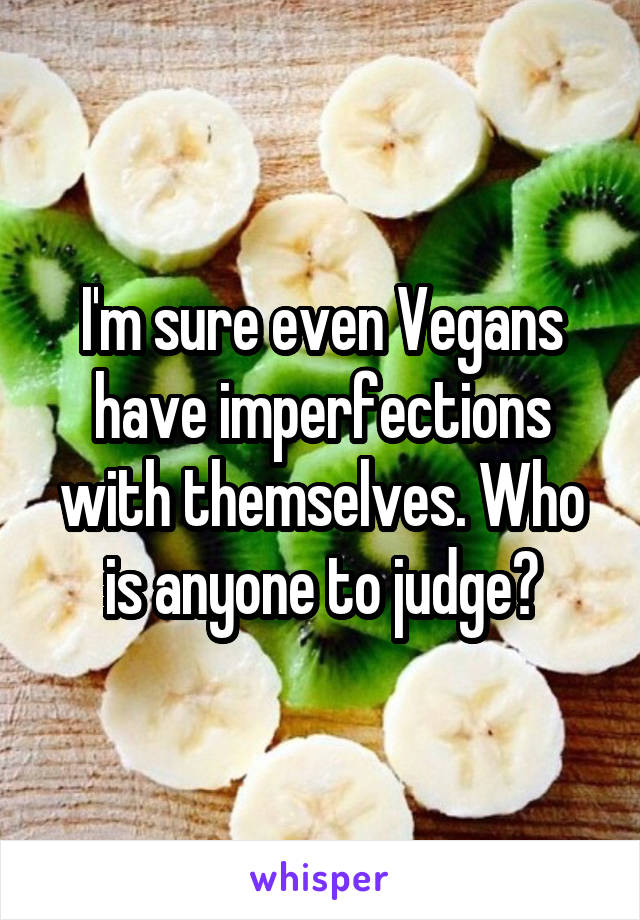 I'm sure even Vegans have imperfections with themselves. Who is anyone to judge?