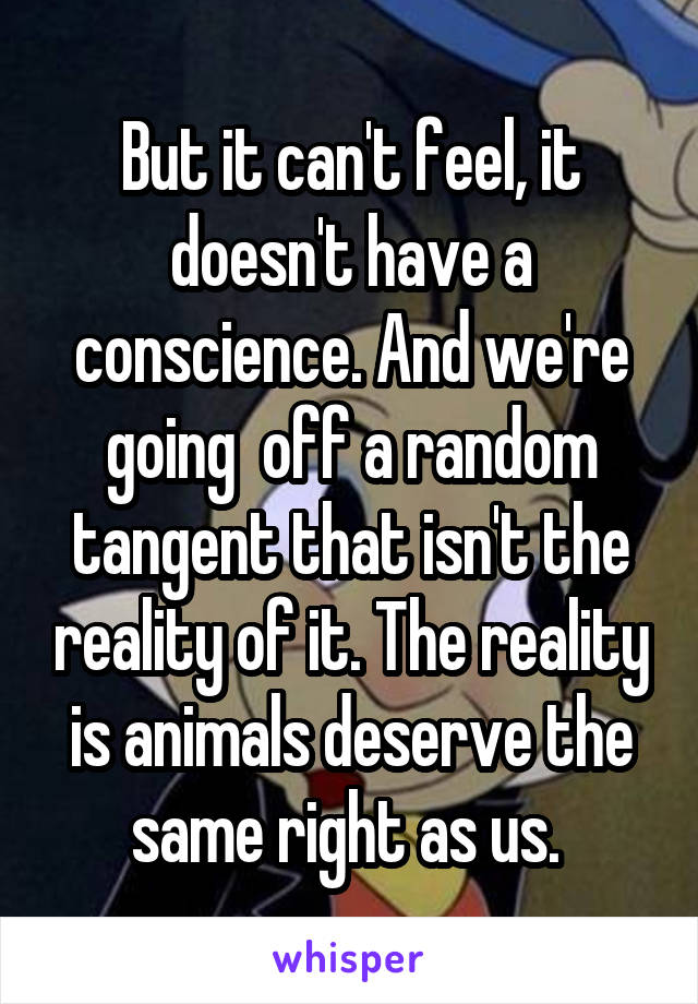 But it can't feel, it doesn't have a conscience. And we're going  off a random tangent that isn't the reality of it. The reality is animals deserve the same right as us. 