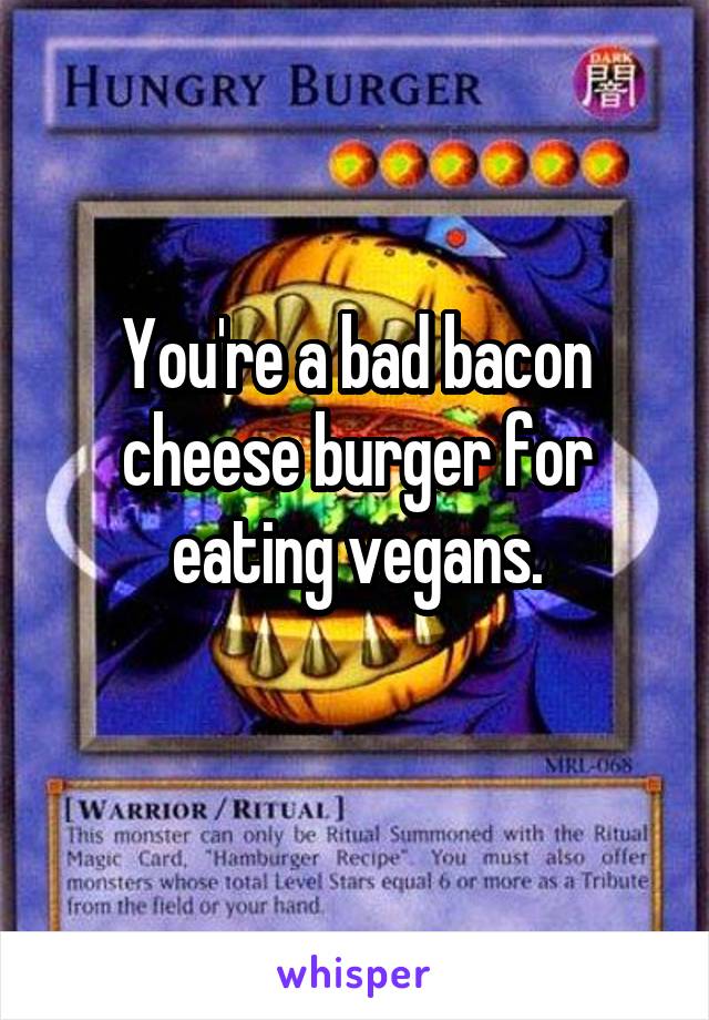 You're a bad bacon cheese burger for eating vegans.
