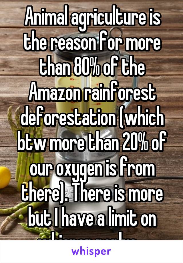 Animal agriculture is the reason for more than 80% of the Amazon rainforest deforestation (which btw more than 20% of our oxygen is from there). There is more but I have a limit on whisper replys.  