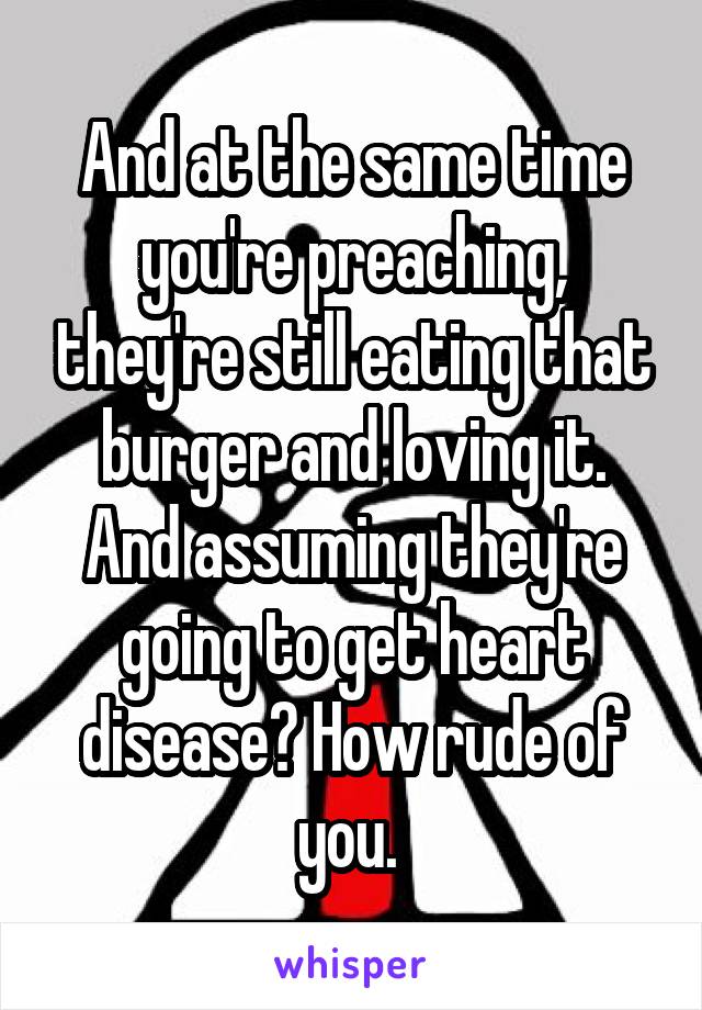 And at the same time you're preaching, they're still eating that burger and loving it. And assuming they're going to get heart disease? How rude of you. 