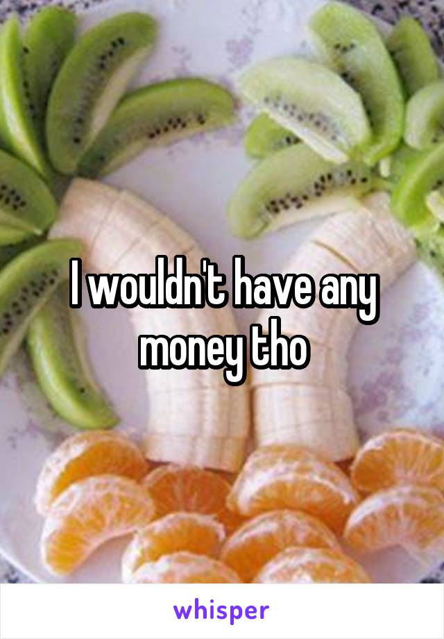 I wouldn't have any money tho