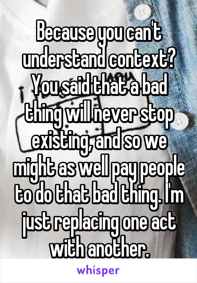 Because you can't understand context? You said that a bad thing will never stop existing, and so we might as well pay people to do that bad thing. I'm just replacing one act with another.