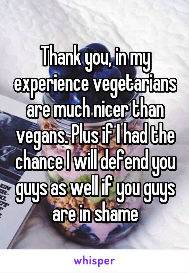 Thank you, in my experience vegetarians are much nicer than vegans. Plus if I had the chance I will defend you guys as well if you guys are in shame