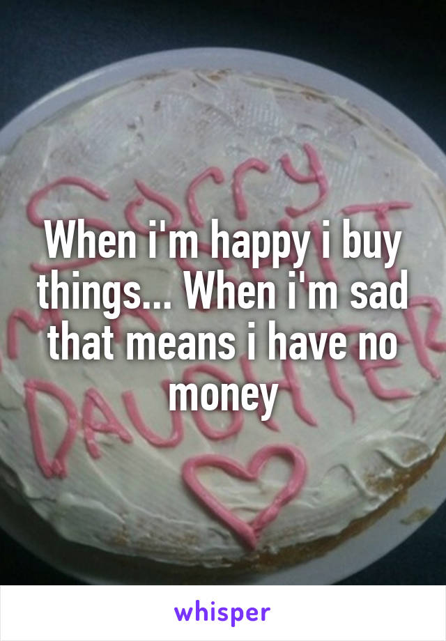 When i'm happy i buy things... When i'm sad that means i have no money