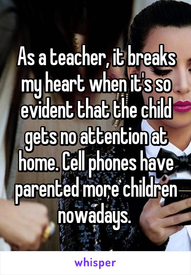 As a teacher, it breaks my heart when it's so evident that the child gets no attention at home. Cell phones have parented more children nowadays. 