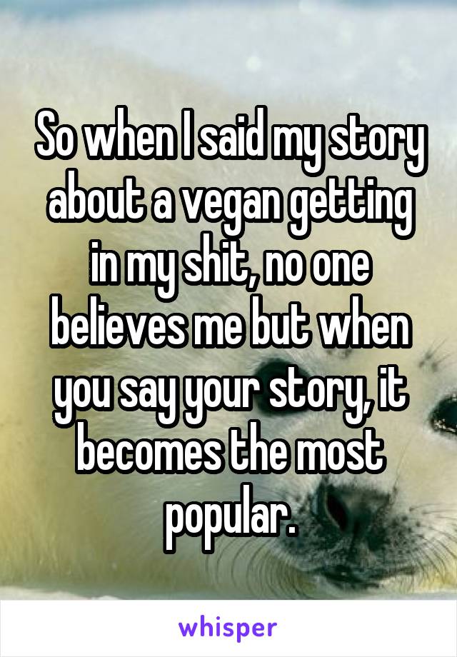 So when I said my story about a vegan getting in my shit, no one believes me but when you say your story, it becomes the most popular.